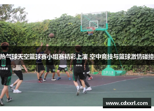 热气球天空篮球赛小组赛精彩上演 空中竞技与篮球激情碰撞 热气球天空篮球赛小组赛精彩上演 空中竞技与篮球激情碰撞