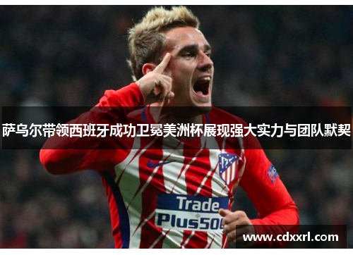 萨乌尔带领西班牙成功卫冕美洲杯展现强大实力与团队默契 萨乌尔带领西班牙成功卫冕美洲杯展现强大实力与团队默契