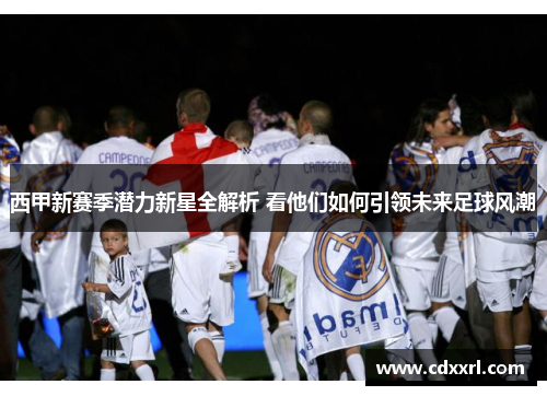 西甲新赛季潜力新星全解析 看他们如何引领未来足球风潮